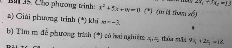 2x_1+3x_2=13
Ba 35. Cho phương trình: x^2+5x+m=0 (*) (m là tham số) 
a) Giải phương trình (*) khi m=-3. 
b) Tìm m đề phương trình (*) có hai nghiệm x_1, x_2 thỏa mãn 9x_1+2x_2=18.