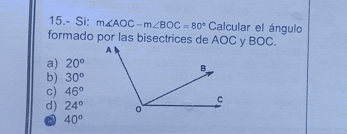 15.- Si: m∠ AOC-m∠ BOC=80° Calcular el ángulo
formado por las bisectrices de AOC y BOC.
a) 20°
b) 30°
c) 46°
d) 24°
a 40°