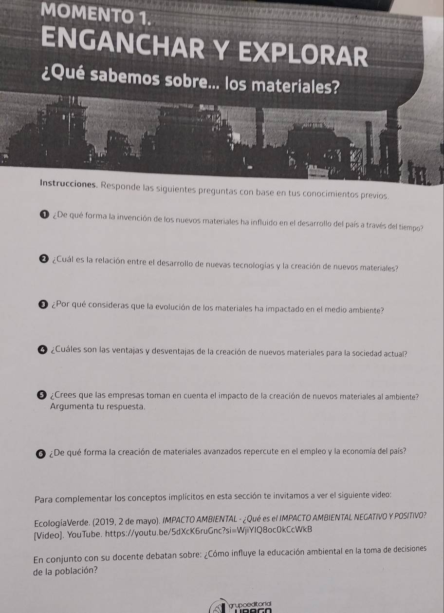 MOMENTO 1. 
ENGANCHAR Y EXPLORAR 
¿Qué sabemos sobre... los materiales? 
Instrucciones. Responde las siguientes preguntas con base en tus conocimientos previos. 
D ¿De qué forma la invención de los nuevos materiales ha influido en el desarrollo del país a través del tiempo? 
2 ¿Cuál es la relación entre el desarrollo de nuevas tecnologías y la creación de nuevos materiales? 
O ¿Por qué consideras que la evolución de los materiales ha impactado en el medio ambiente? 
L ¿Cuáles son las ventajas y desventajas de la creación de nuevos materiales para la sociedad actual? 
5 ¿Crees que las empresas toman en cuenta el impacto de la creación de nuevos materiales al ambiente? 
Argumenta tu respuesta. 
6 ¿De qué forma la creación de materiales avanzados repercute en el empleo y la economía del país? 
Para complementar los conceptos implícitos en esta sección te invitamos a ver el siguiente video: 
EcologíaVerde. (2019, 2 de mayo). IMPACTO AMBIENTAL - ¿Qué es el IMPACTO AMBIENTAL NEGATIVO Y POSITIVO? 
[Video]. YouTube. https://youtu.be/5dXcK6ruGnc?si=WjiYIQ8oc0kCcWkB 
En conjunto con su docente debatan sobre: ¿Cómo influye la educación ambiental en la toma de decisiones 
de la población? 
grupoeditorial