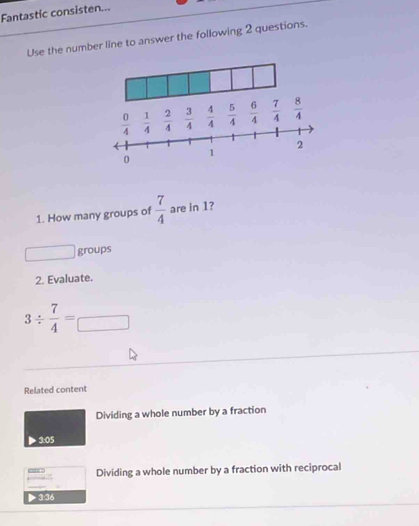 Fantastic consisten...
Use the number line to answer the following 2 questions.
1. How many groups of  7/4  are in 1?
groups
2. Evaluate.
3/  7/4 =□
Related content
Dividing a whole number by a fraction
3:05
Dividing a whole number by a fraction with reciprocal
         
D 3:36