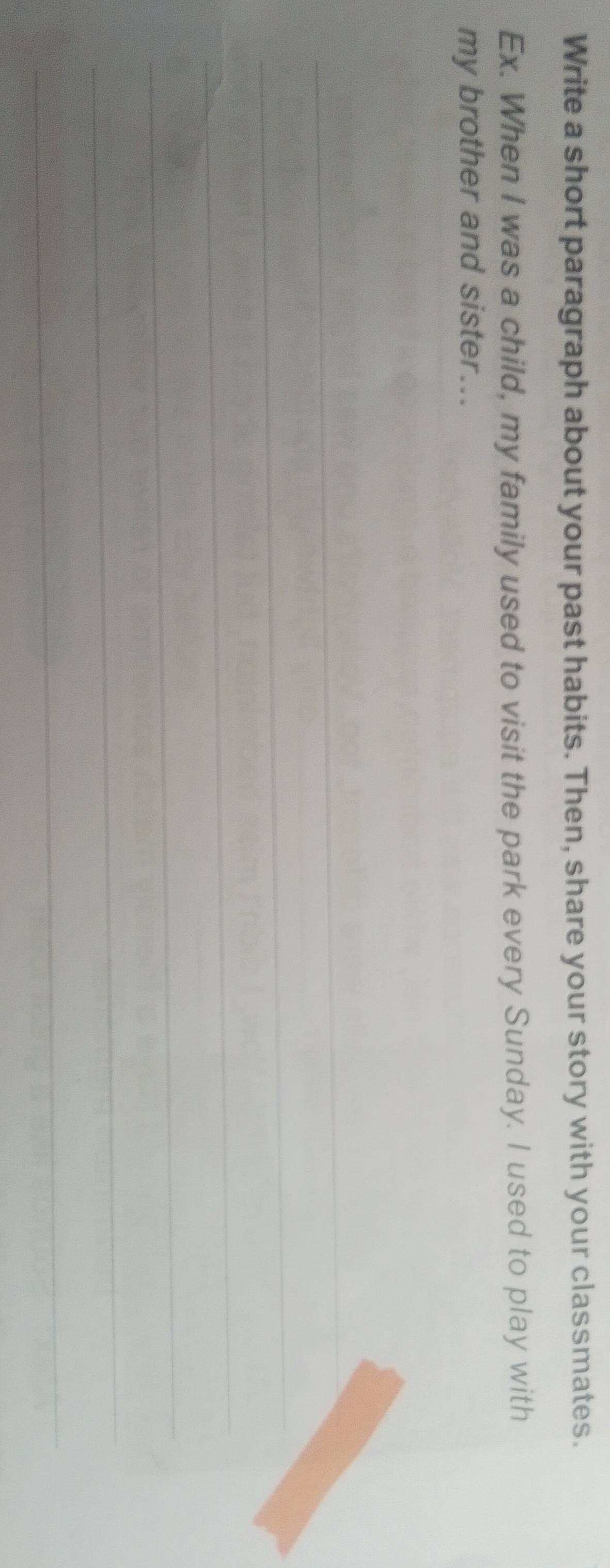Write a short paragraph about your past habits. Then, share your story with your classmates. 
Ex. When I was a child, my family used to visit the park every Sunday. I used to play with 
my brother and sister... 
_ 
_ 
_ 
_ 
_ 
_ 
_ 
_ 
_ 
_ 
_ 
_