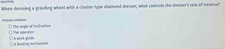 QUESTION
When dressing a grinding wheel with a cluster-type diamond dresser, what controls the dresser's rate of traverse?
POSSIBLE ANSWERS:
The angle of inclination
The operator
A work guide
A feeding mechanism