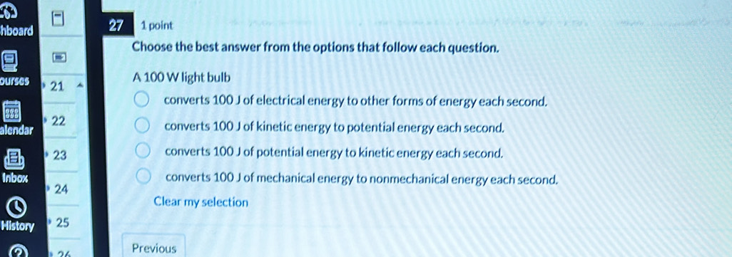 hboard 27 1 point
Choose the best answer from the options that follow each question.
ourses 21
A 100 W light bulb
converts 100 J of electrical energy to other forms of energy each second.
alendar 22
converts 100 J of kinetic energy to potential energy each second.
23 converts 100 J of potential energy to kinetic energy each second.
Inbox converts 100 J of mechanical energy to nonmechanical energy each second.
24
Clear my selection
History 25
2 Previous