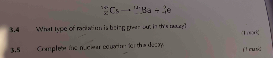 _(55)^(137)Csto _(·s)^(137)Ba+_(-1)^0e
3.4 What type of radiation is being given out in this decay? 
(1 mark) 
3.5 Complete the nuclear equation for this decay. 
(1 mark)