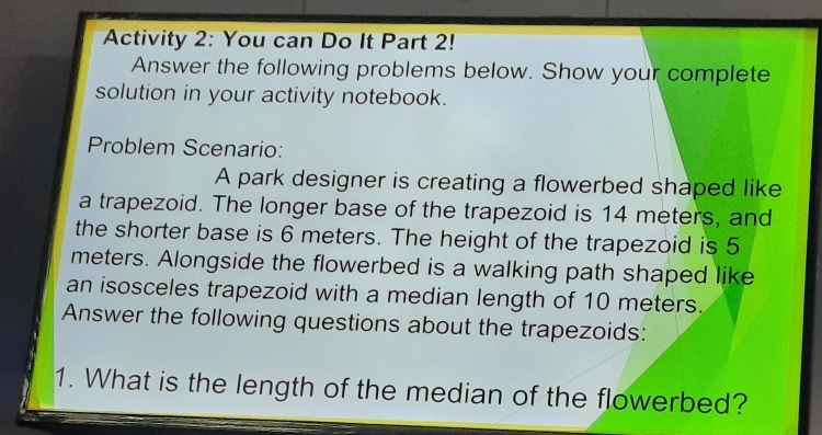 Activity 2: You can Do It Part 2! 
Answer the following problems below. Show your complete 
solution in your activity notebook. 
Problem Scenario: 
A park designer is creating a flowerbed shaped like 
a trapezoid. The longer base of the trapezoid is 14 meters, and 
the shorter base is 6 meters. The height of the trapezoid is 5
meters. Alongside the flowerbed is a walking path shaped like 
an isosceles trapezoid with a median length of 10 meters. 
Answer the following questions about the trapezoids: 
1. What is the length of the median of the flowerbed?