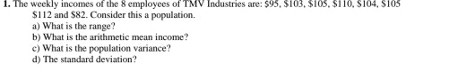 The weekly incomes of the 8 employees of TMV Industries are: $95, $103, $105, $110, $104, $105
$112 and $82. Consider this a population. 
a) What is the range? 
b) What is the arithmetic mean income? 
c) What is the population variance? 
d) The standard deviation?