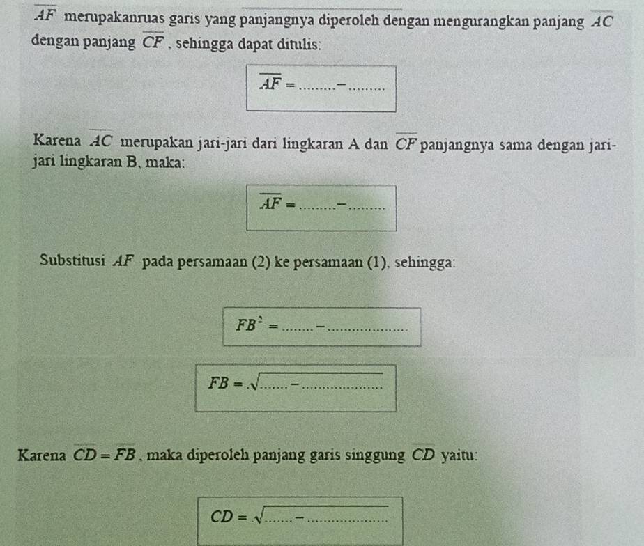 overline AF merupakanruas garis yang panjangnya diperoleh dengan mengurangkan panjang overline AC
dengan panjang overline CF , sehingga dapat ditulis: 
_ overline AF=
_ 
Karena overline AC merupakan jari-jari dari lingkaran A dan overline CF panjangnya sama dengan jari- 
jari lingkaran B. maka: 
_ overline AF=
_ 
Substitusi AF pada persamaan (2) ke persamaan (1), sehingga:
FB^2= _ _
FB=sqrt(...-........) __ 
Karena overline CD=overline FB , maka diperoleh panjang garis singgung CD yaitu:
CD=sqrt(...) _ _