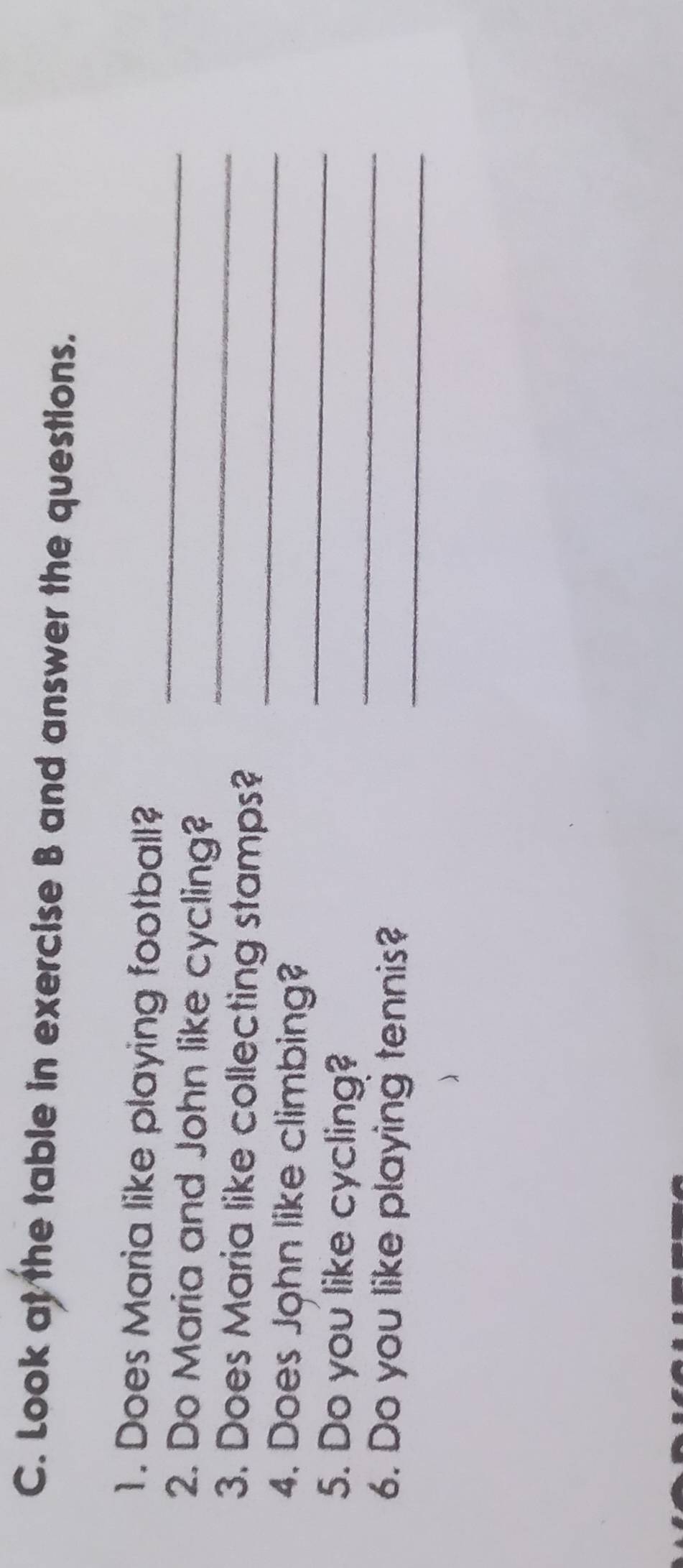 Look at the table in exercise B and answer the questions. 
_ 
1. Does Maria like playing football? 
_ 
2. Do Maria and John like cycling? 
3. Does Maria like collecting stamps? 
_ 
4. Does John like climbing? 
_ 
_ 
5. Do you like cycling? 
_ 
6. Do you like playing tennis?