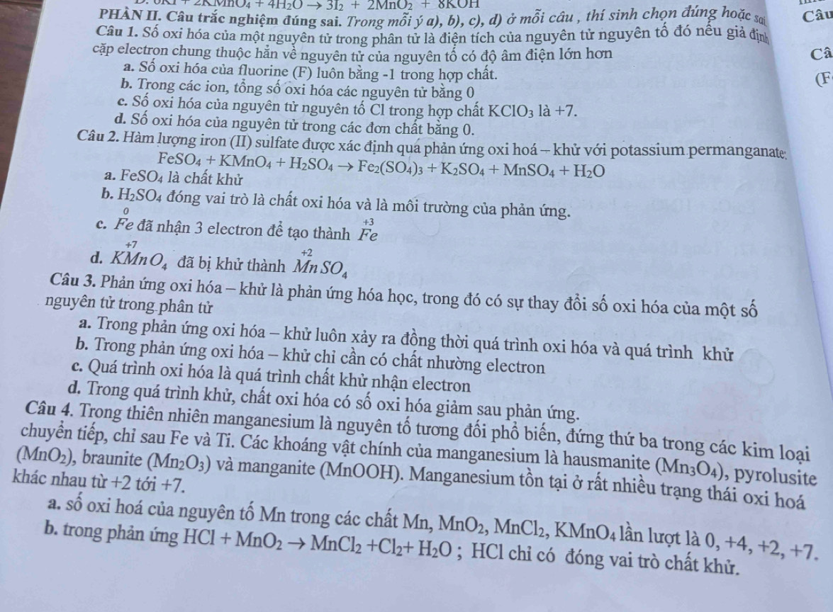 KMnO_4+4H_2Oto 3I_2+2MnO_2+8KOH
PHÀN II. Câu trắc nghiệm đúng sai. Trong mỗi ý a), b), c),d) ) ở mỗi câu , thí sinh chọn đúng hoặc sa Câu
Câu 1. Số oxỉ hóa của một nguyên tử trong phân tử là điện tích của nguyên tử nguyên tố đó nêu giả định
cặp electron chung thuộc hằn về nguyên tử của nguyên tổ có độ âm điện lớn hơn Câ
a. Số oxi hóa của fluorine (F) luôn bằng -1 trong hợp chất.
(F
b. Trong các ion, tổng số oxi hóa các nguyên tử bằng 0
c. Số oxi hóa của nguyên tử nguyên tố Cl trong hợp chất KClO_31a+7.
d. Số oxi hóa của nguyên tử trong các đơn chất bằng 0.
Câu 2. Hàm lượng iron (II) sulfate được xác định qua phản ứng oxi hoá - khử với potassium permanganate
FeSO_4+KMnO_4+H_2SO_4to Fe_2(SO_4)_3+K_2SO_4+MnSO_4+H_2O
a. FeSO_4 là chất khử
b. H_2SO_4 đóng vai trò là chất oxi hóa và là môi trường của phản ứng.
c. Fe đã nhận 3 electron để tạo thành Fe 1 3
d. KMnO_4 đã bị khử thành beginarrayr +2 Mn.endarray SO_4
Câu 3. Phản ứng oxi hóa - khử là phản ứng hóa học, trong đó có sự thay đổi số oxi hóa của một số
nguyên tử trong phân tử
a. Trong phản ứng oxi hóa - khử luôn xảy ra đồng thời quá trình oxi hóa và quá trình khử
b. Trong phản ứng oxi hóa - khử chỉ cần có chất nhường electron
c. Quá trình oxi hóa là quá trình chất khử nhận electron
d. Trong quá trình khử, chất oxi hóa có số oxi hóa giảm sau phản ứng.
Câu 4. Trong thiên nhiên manganesium là nguyên tố tương đối phổ biến, đứng thứ ba trong các kim loại
chuyển tiếp, chỉ sau Fe và Ti. Các khoáng vật chính của manganesium là hausmanite (Mn_3O_4) , pyrolusite
(MnO_2) , braunite (Mn_2O_3) và manganite (MnOOH). Manganesium tồn tại ở rất nhiều trạng thái oxi hoá
khác nhau tir+2toi+7.
a. Shat O oxi hoá của nguyên tố Mn trong các chất Mn, MnO_2,MnCl_2 KMnO_4 lần lượt là 0, +4, +2, +7.
b. trong phản ứng HCl+MnO_2to MnCl_2+Cl_2+H_2O; HCl chỉ có đóng vai trò chất khử.