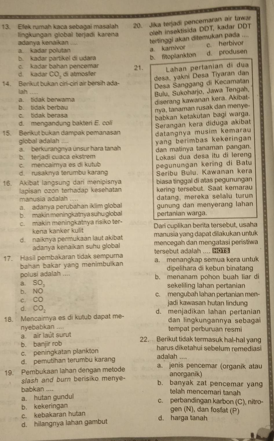 Efek rumah kaca sebagai masalah 20. Jika terjadi pencemaran air tawar
lingkungan global terjadi karena
oleh insektisida DDT, kadar DDT
adanya kenáikan     
tertinggi akan ditemukan pada ....
a. kadar polutan c. herbivor
a. karnivor
b. kadar partikel di udara d. produsen
b. fitoplankton
c. kadar bahan pencemar 21. Lahan pertanian di dua
d. kadar CO_2 di atmosfer
desa, yakni Desa Tiyaran dan
14. Berikut bukan ciri-ciri air bersih ada-
Desa Sanggang di Kecamatan
lah ....
Bulu, Sukoharjo, Jawa Tengah,
a. tidak berwama
diserang kawanan kera. Akibat-
b. tidak berbau
nya, tanaman rusak dan menye-
c. tidak berasa
d. mengandung bakteri E. coli babkan ketakutan bagi warga.
Serangan kera diduga akibat
15. Berikut bukan dampak pemanasan datangnya musim kemarau
global adalah  
yang berimbas kekeringan
a. berkürangnya ünsur hara tanah dan matinya tanaman pangan.
b. terjadi cuaca ekstrem Lokasi dua desa itu di lereng
c. mencaimya es di kutub pegunungan kering di Batu
d. rusaknya terumbu karang Seribu Bulu. Kawanan kera
16. Akibat langsung dari menipisnya biasa tinggal di atas pegunungan
lapisan ozon terhadap kesehatan kering tersebut. Saat kemarau
manusia adalah .... datang, mereka selalu turun
a. adanya perubahan iklim global gunung dan menyerang lahan
b.makin meningkatnya suhu global pertanian warga.
c. makin meningkatnya risiko ter-
Dari cuplikan berita tersebut, usaha
kena kanker kulit
d. naiknya permukaan laut akibat manusia yang dapat dilakukan untuk
adanya kenaikan suhu global mencegah dan mengatasi peristiwa
tersebut adalah .... HOTs
17. Hasil pembakaran tidak sempurna
a. menangkap semua kera untuk
bahan bakar yang menimbulkan
dipelihara di kebun binatang
polusi adalah ....
b. menanam pohon buah liar di
a.
b. beginarrayr SO_3 NOendarray
sekeliling lahan pertanian
c. mengubah lahan pertanian men-
C. CO jadi kawasan hutan lindung
d. CO_2 d. menjadikan lahan pertanian
18. Mencairnya es di kutub dapat me- dan lingkungannya sebagai 
nyebabkan .... tempat perburuan resmi
a. air laût surut 22. Berikut tidak termasuk hal-hal yang
b. banjir rob harus diketahui sebelum remediasi
c. peningkatan plankton adalah ....
d. pemutihan terumbu karang
19. Pembukaan lahan dengan metode
a. jenis pencemar (organik atau
anorganik)
slash and burn berisiko menye- b. banyak zat pencemar yang
babkan .... telah mencemari tanah
a. hutan gundul c. perbandingan karbon (C), nitro-
b. kekeringan gen (N), dan fosfat (P)
c. kebakaran hutan
d. hilangnya lahan gambut
d. harga tanah