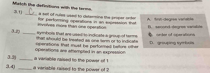 Match the definitions with the terms.
3.1) _a set of rules used to determine the proper order
for performing operations in an expression that A. first-degree variable
involves more than one operation B. second-degree variable
3.2) _symbols that are used to indicate a group of terms O order of operations
that should be treated as one term or to indicate D. grouping symbols
operations that must be performed before other
operations are attempted in an expression
3.3) _a variable raised to the power of 1
3.4) _a variable raised to the power of 2