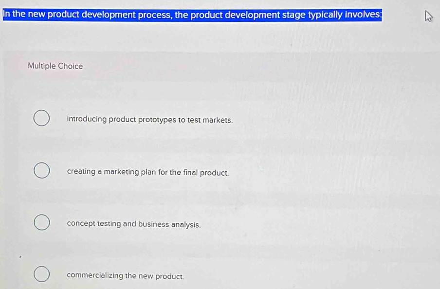 In the new product development process, the product development stage typically involves:
Multiple Choice
introducing product prototypes to test markets.
creating a marketing plan for the final product.
concept testing and business analysis.
commercializing the new product.