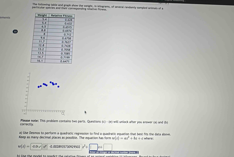 The following table and graph show the weight, in kilograms, of several randomly sampled animals of a 
particular species and their corresponding relative fitness. 
ements
15
" 
" 
,. 
Please note: This problem contains two parts. Questions (c) - (e) will unlock after you answer (a) and (b) 
correctly. 
a) Use Desmos to perform a quadratic regression to find a quadratic equation that best fits the data above. 
Keep as many decimal places as possible. The equation has form w(z)=az^2+bz+c where:
w(z)=|-0.01sqrt(sigma ) -0.00289357309 29502 z^2+□ z+□
Enter an integer or decimal number [more..] 
h) lire the model to predict the relative fiteers of an animal welshing 11 kilegra