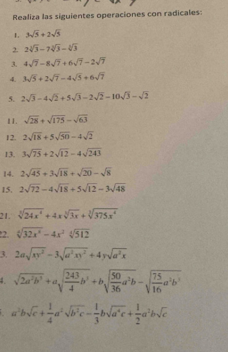 Realiza las siguientes operaciones con radicales: 
1. 3sqrt(5)+2sqrt(5)
2. 2sqrt[3](3)-7sqrt[3](3)-sqrt[3](3)
3. 4sqrt(7)-8sqrt(7)+6sqrt(7)-2sqrt(7)
4. 3sqrt(5)+2sqrt(7)-4sqrt(5)+6sqrt(7)
5. 2sqrt(3)-4sqrt(2)+5sqrt(3)-2sqrt(2)-10sqrt(3)-sqrt(2)
11. sqrt(28)+sqrt(175)-sqrt(63)
12. 2sqrt(18)+5sqrt(50)-4sqrt(2)
13. 3sqrt(75)+2sqrt(12)-4sqrt(243)
14. 2sqrt(45)+3sqrt(18)+sqrt(20)-sqrt(8)
15. 2sqrt(72)-4sqrt(18)+5sqrt(12)-3sqrt(48)
21. sqrt[3](24x^4)+4xsqrt[3](3x)+sqrt[3](375x^4)
22. sqrt[4](32x^8)-4x^2sqrt[4](512)
3. 2asqrt(xy^2)-3sqrt(a^2xy^2)+4ysqrt(a^2x)
4. sqrt(2a^2b^3)+asqrt(frac 243)4b^3+bsqrt(frac 50)36a^2b-sqrt(frac 75)16a^2b^5
a^2bsqrt(c)+ 1/4 a^2sqrt(b^2c)- 1/3 bsqrt(a^4c)+ 1/2 a^2bsqrt(c)