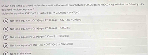 Shown here is the balanced molecular equation that would occur between CaCl2(aq and Na2CO3(aq). Which of the following is the
balanced net ionic equation?
Molecular equation: CaCl2(aq)+Na2CO3(aq)to CaCO3(s)+2NaCl(aq)
A Net lonic equation: Ca2+(aq)+CO32-(aq)to Ca2+(aq)+CO3(aq)
B Net ionic equation Ca2+(aq)+CO32-(aq)to CaCO3(s)
C Net ionic equation Ca2+(aq)+2Cl-(aq)to CaCO3(s)
D Net ionic equation: 2Na+(aq)+CO32-(aq)to Na2CO3(s)
E None of the above