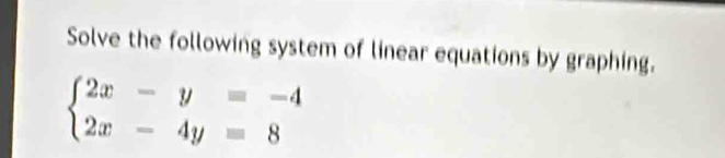 Solve the following system of linear equations by graphing.
beginarrayl 2x-y=-4 2x-4y=8endarray.