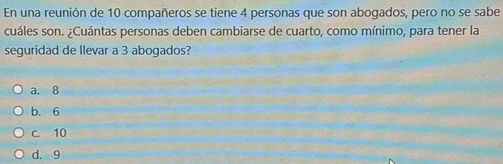 En una reunión de 10 compañeros se tiene 4 personas que son abogados, pero no se sabe
cuáles son. ¿Cuántas personas deben cambiarse de cuarto, como mínimo, para tener la
seguridad de llevar a 3 abogados?
a. 8
b. 6
c. 10
d. 9