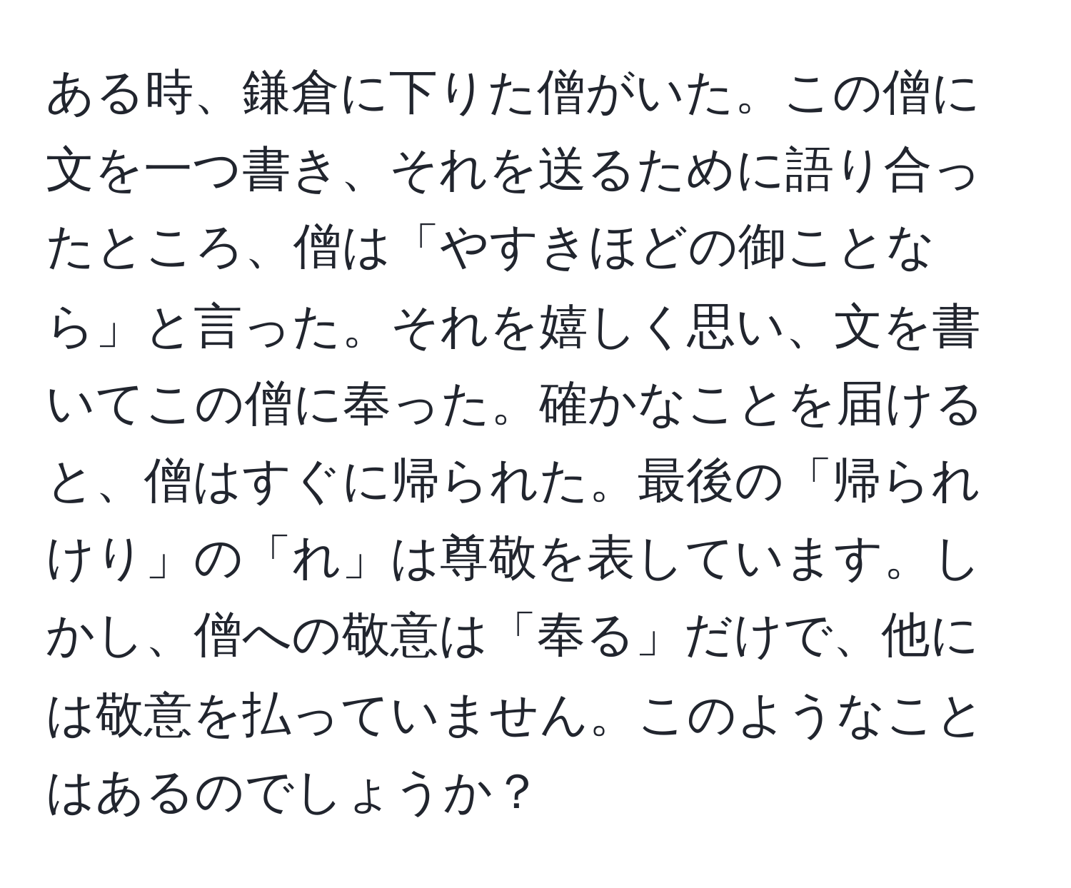 ある時、鎌倉に下りた僧がいた。この僧に文を一つ書き、それを送るために語り合ったところ、僧は「やすきほどの御ことなら」と言った。それを嬉しく思い、文を書いてこの僧に奉った。確かなことを届けると、僧はすぐに帰られた。最後の「帰られけり」の「れ」は尊敬を表しています。しかし、僧への敬意は「奉る」だけで、他には敬意を払っていません。このようなことはあるのでしょうか？