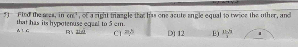 Find the area, in cm^2 , of a right triangle that has one acute angle equal to twice the other, and
that has its hypotenuse equal to 5 cm.
Δ16 R1 _ 25sqrt(3) C) frac 25sqrt(3) D) 12 E)  15sqrt(3)/8  a