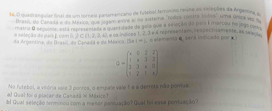 quadrangular final de um torneio panamericano de futebol femínino reúne as seleções da Argentina, do
Brasil, do Canadá e do México, que jogam entre si no sistema "todos contra todos" uma única vez. Na
matriz O seguinte, está representada a quantidade de gols que a seleção do país i marcou no jogo contra
a seleção do país J, com  i,j ⊂  1,2,3,4. e os índices 1, 2, 3 e 4 representam, respectivamente, as seleções
da Argentina, do Brasil, do Canadá e do México. (Sei=j , o elemento q, será indicado por x.)
Q=beginpmatrix x&0&2&2 1&x&3&2 3&3&x&0 1&2&1&xendpmatrix
No futebol, a vitória vale 3 pontos, o empate vale 1 e a derrota não pontua.
a) Qual foi o placar de Canadá × México?
b) Qual seleção terminou com a menor pontuação? Qual foi essa pontuação?