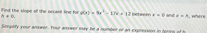 Find the slope of the secant line for g(x)=9x^2-17x+12 between x=0
h!= 0. and x=h , where 
Simplify your answer. Your answer may be a number or an expression in terms of h