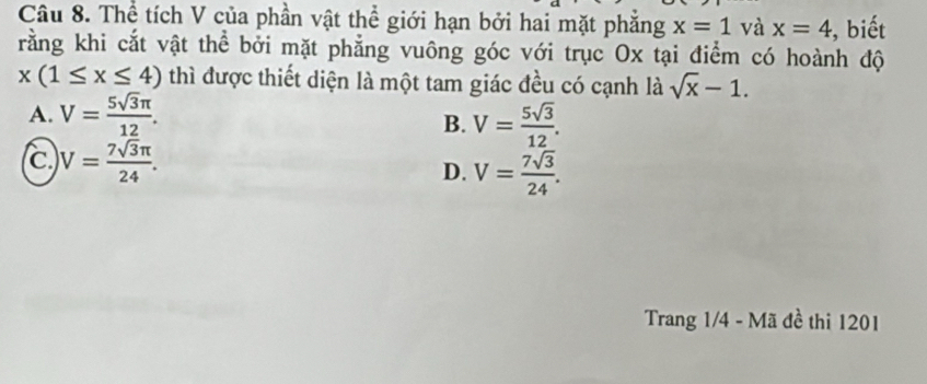 Thể tích V của phần vật thể giới hạn bởi hai mặt phẳng x=1 và x=4 , biết
rằng khi cắt vật thể bởi mặt phẳng vuông góc với trục Ox tại điểm có hoành độ
x(1≤ x≤ 4) thì được thiết diện là một tam giác đều có cạnh là sqrt(x)-1.
A. V= 5sqrt(3)π /12 . V= 5sqrt(3)/12 . 
B.
C V= 7sqrt(3)π /24 .
D. V= 7sqrt(3)/24 . 
Trang 1/4 - Mã đề thi 1201