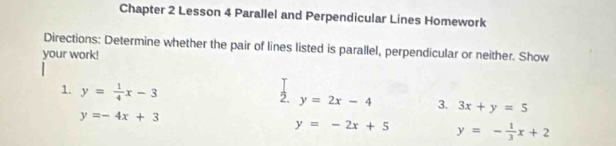 Chapter 2 Lesson 4 Parallel and Perpendicular Lines Homework 
Directions: Determine whether the pair of lines listed is parallel, perpendicular or neither. Show 
your work! 
1. y= 1/4 x-3
2. y=2x-4 3. 3x+y=5
y=-4x+3
y=-2x+5 y=- 1/3 x+2