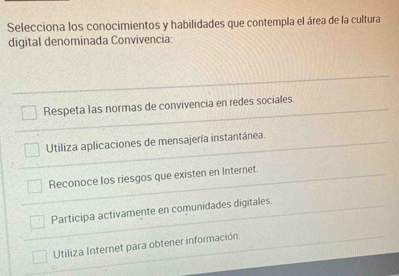 Selecciona los conocimientos y habilidades que contempla el área de la cultura
digital denominada Convivencia:
Respeta las normas de convivencia en redes sociales.
Utiliza aplicaciones de mensajería instantánea.
Reconoce los riesgos que existen en Internet.
Participa activamente en comunidades digitales.
Utiliza Internet para obtener información.