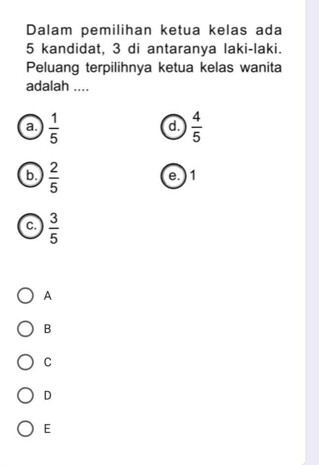 Dalam pemilihan ketua kelas ada
5 kandidat, 3 di antaranya laki-laki.
Peluang terpilihnya ketua kelas wanita
adalah ....
a.  1/5   4/5 
d.
b.  2/5  e. ) 1
c.  3/5 
A
B
C
D
E