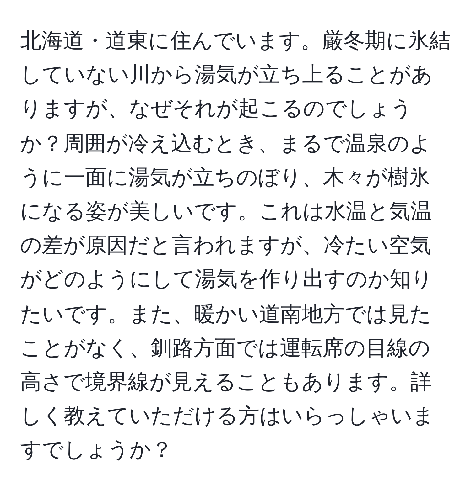 北海道・道東に住んでいます。厳冬期に氷結していない川から湯気が立ち上ることがありますが、なぜそれが起こるのでしょうか？周囲が冷え込むとき、まるで温泉のように一面に湯気が立ちのぼり、木々が樹氷になる姿が美しいです。これは水温と気温の差が原因だと言われますが、冷たい空気がどのようにして湯気を作り出すのか知りたいです。また、暖かい道南地方では見たことがなく、釧路方面では運転席の目線の高さで境界線が見えることもあります。詳しく教えていただける方はいらっしゃいますでしょうか？