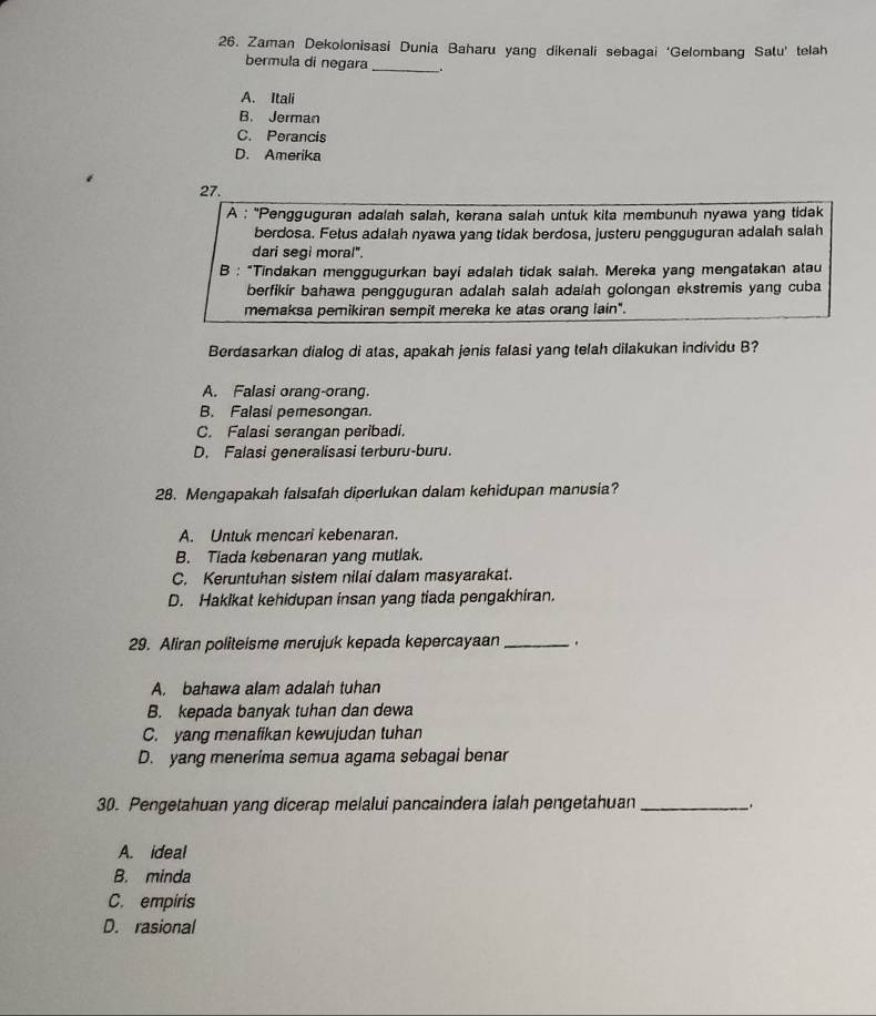 Zaman Dekolonisasi Dunia Baharu yang dikenali sebagai ‘Gelombang Satu’ telah
bermula di negara_
A. Itali
B. Jerman
C. Perancis
D. Amerika
27.
A : ''Pengguguran adalah salah, kerana salah untuk kita membunuh nyawa yang tidak
berdosa. Fetus adalah nyawa yang tidak berdosa, justeru pengguguran adalah salah
dari segi moral".
B : “Tindakan menggugurkan bayi adalah tidak salah. Mereka yang mengatakan atau
berfikir bahawa pengguguran adalah salah adalah golongan ekstremis yang cuba
memaksa pemikiran sempit mereka ke atas orang lain".
Berdasarkan dialog di atas, apakah jenis falasi yang telah dilakukan individu B?
A. Falasi orang-orang.
B. Falasi pemesongan.
C. Falasi serangan peribadi.
D. Falasi generalisasi terburu-buru.
28. Mengapakah falsafah dipertukan dalam kehidupan manusia?
A. Untuk mencari kebenaran.
B. Tiada kebenaran yang mutlak.
C. Keruntuhan sistem nilai dalam masyarakat.
D. Hakikat kehidupan insan yang tiada pengakhiran.
29. Aliran politeisme merujuk kepada kepercayaan _.
A. bahawa alam adalah tuhan
B. kepada banyak tuhan dan dewa
C. yang menafikan kewujudan tuhan
D. yang menerima semua agama sebagai benar
30. Pengetahuan yang dicerap melalui pancaindera ialah pengetahuan __.
A. ideal
B. minda
C. empiris
D. rasional