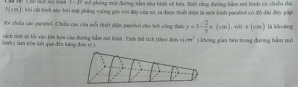 Cu 10: Cho một mỗ hình 3-D mô phỏng một đường hầm như hình vẽ bên. Biết rằng đường hầm mô hình có chiêu dài
5(cm); khi cắt hình này bởi mặt phẳng vuông góc với đáy của nó, ta được thiết diện là một hình parabol có độ dài đáy gấp 
đôi chiều cao parabol. Chiều cao của mỗi thiết diện parobol cho bởi công thức y=3- 2/5 x(cm) , với x (cm) là khoảng 
cách tính từ lối vào lớn hơn của đường hầm mô hình. Tính thể tích (theo đơn vicm^3 ) không gian bên trong đường hầm mô 
hình ( làm tròn kết quả đến hàng đơn vị )