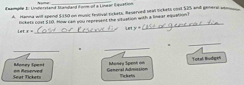 Name: 
_ 
Example 1: Understand Standard Form of a Linear Equation 
A. Hanna will spend $150 on music festival tickets. Reserved seat tickets cost $25 and general admssion 
_ 
tickets cost $10. How can you represent the situation with a linear equation? 
Let y=
Let x=
_ 
= 
_ 
+ 
_ 
Money Spent Money Spent on Total Budget 
on Reserved General Admission 
Seat Tickets Tickets