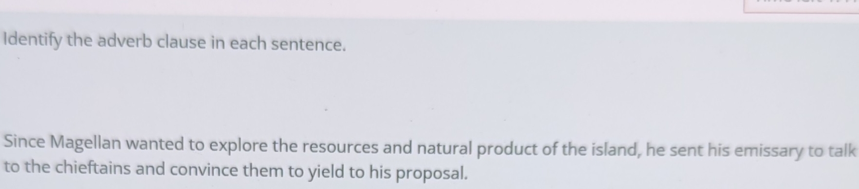 Identify the adverb clause in each sentence. 
Since Magellan wanted to explore the resources and natural product of the island, he sent his emissary to talk 
to the chieftains and convince them to yield to his proposal.