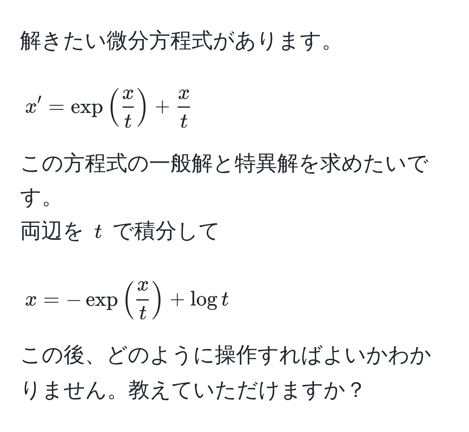 解きたい微分方程式があります。  
[
x' = exp( x/t ) +  x/t 
]  
この方程式の一般解と特異解を求めたいです。  
両辺を $t$ で積分して  
[
x = -exp( x/t ) + log t
]  
この後、どのように操作すればよいかわかりません。教えていただけますか？