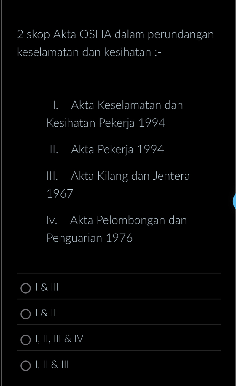 skop Akta OSHA dalam perundangan
keselamatan dan kesihatan :-
I. Akta Keselamatan dan
Kesihatan Pekerja 1994
II. Akta Pekerja 1994
III. Akta Kilang dan Jentera
1967
Iv. Akta Pelombongan dan
Penguarian 1976
I & III
I & ll
I, II, I & Ⅳ
1, ॥ & Ⅲ