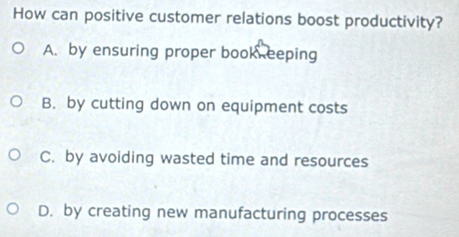 How can positive customer relations boost productivity?
A. by ensuring proper book eeping
B. by cutting down on equipment costs
C. by avoiding wasted time and resources
D. by creating new manufacturing processes