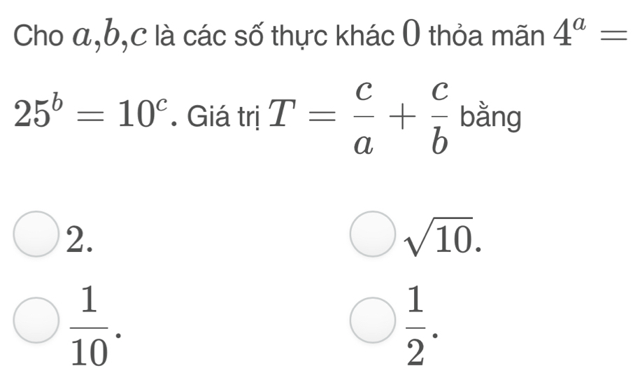 Cho a, b, c là các số thực khác 0 thỏa mãn 4^a=
25^b=10^c. Giá trị T= c/a + c/b  bằng
2.
sqrt(10).
 1/10 .
 1/2 .