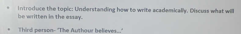 Introduce the topic: Understanding how to write academically. Discuss what will 
be written in the essay. 
Third person- ‘The Authour believes...’