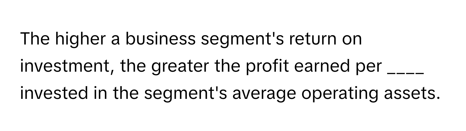 The higher a business segment's return on investment, the greater the profit earned per ____ invested in the segment's average operating assets.