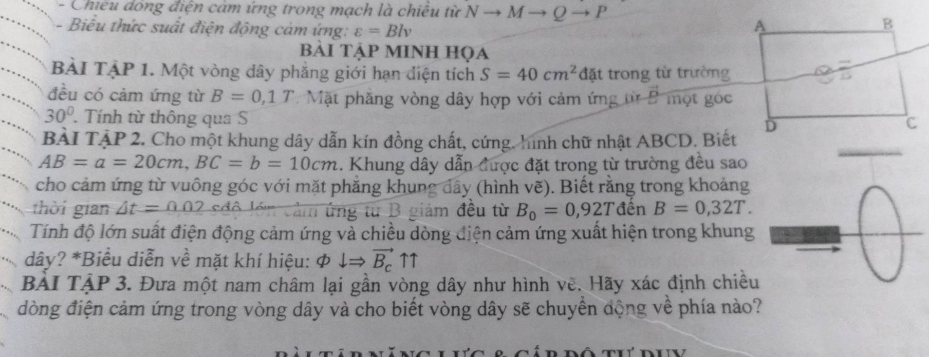 Chiêu dông điện cảm ứng trong mạch là chiêu từ N M Q P 
Biểu thức suất điện động cảm ứng: varepsilon =Blv
BẢi TẠP MINH họa 
BÀI TẠP 1. Một vòng dây phẳng giới hạn diện tích S=40cm^2 đặt trong từ trường 
đều có cảm ứng từ B=0,1T Mặt phăng vòng dây hợp với cảm ứng t vector D một góc
30°. Tính từ thông qua S 
BÀI TẠP 2. Cho một khung dây dẫn kín đồng chất, cứng. hình chữ nhật ABCD. Biết
AB=a=20cm, BC=b=10cm 1. Khung dây dẫn được đặt trong từ trường đều sao 
cho cảm ứng từ vuông góc với mặt phẳng khung dây (hình vẽ). Biết rằng trong khoảng 
thời gian △ t=0.02 sđộ lớn cảm ứng từ B giảm đều từ B_0=0,92Tden B=0,32T. 
Tính độ lớn suất điện động cảm ứng và chiều dòng điện cảm ứng xuất hiện trong khung 
“, dây? *Biểu diễn về mặt khí hiệu: Phi downarrow Rightarrow vector B_cuparrow uparrow
BẢI TẠP 3. Đưa một nam châm lại gần vòng dây như hình vẽ. Hãy xác định chiều 
đòng điện cảm ứng trong vòng dây và cho biết vòng dây sẽ chuyển động về phía nào?