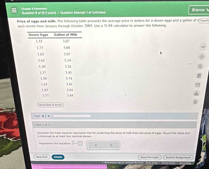 Chapter 4 Homework Brianna 
Question 6 of 10 (1 point) | Question Attempt: 1 of Unlimited 
Price of eggs and milk: The following table presents the average price in dollars for a dozen eggs and a gallon of nEspañd 
each month from January through October 2003. Use a TI-84 calculator to answer the following. 
0 
Send data to Excel 
Part: 0 / 3 
Part 1 of 3 
Compute the least-squares regression line for predicting the price of milk from the price of eggs. Round the slope and 
y-intercept to at least four decimal places. 
Regression line equation: widehat y=□ × 5 
Skip Part Check Save For Later Submit Assignment 
McGraw Hill LLC. All lights Reserved. Terms of Use Privacy Center' ( Accessiberty