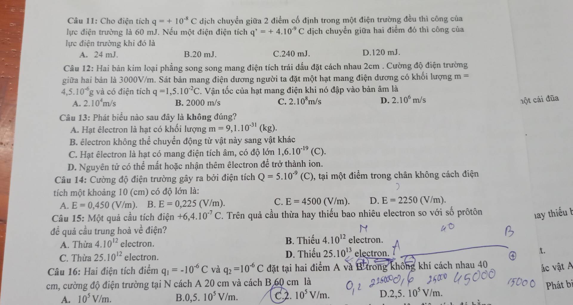 Cho điện tích q=+10^(-8)C dịch chuyển giữa 2 điểm cố định trong một điện trường đều thì công của
lực điện trường là 60 mJ. Nếu một điện điện tích q^,=+4.10^(-9)C dịch chuyển giữa hai điểm đó thì công của
lực điện trường khi đó là
A. 24 mJ. B.20 mJ. C.240 mJ. D.120 mJ.
Câu 12: Hai bản kim loại phẳng song song mang điện tích trái dấu đặt cách nhau 2cm . Cường độ điện trường
giữa hai bản là 3000V/m. Sát bản mang điện dương người ta đặt một hạt mang điện dương có khối lượng m=
4,5.10^(-6)g V à có điện tích q=1,5.10^(-2)C. Vận tốc của hạt mang điện khi nó đập vào bản âm là
A. 2.10^4m/s B. 2000 m/s C. 2.10^8m/s D. 2.10^6m/s
hột cái đũa
Câu 13: Phát biểu nào sau đây là không đúng?
A. Hạt êlectron là hạt có khối lượng m=9,1.10^(-31)(kg).
B. êlectron không thể chuyển động từ vật này sang vật khác
C. Hạt êlectron là hạt có mang điện tích âm, có độ lớn 1,6.10^(-19)(C).
D. Nguyên tử có thể mất hoặc nhận thêm êlectron để trở thành ion.
Câu 14: Cường độ điện trường gây ra bởi điện tích Q=5.10^(-9)(C) , tại một điểm trong chân không cách điện
tích một khoảng 10 (cm) có độ lớn là:
A. E=0,450 (V /m). B. E=0,225(V/m).
C. E=4500 (V/m). D. E=2250(V/m).
Câu 15: Một quả cầu tích điện +6,4.10^(-7)C. Trên quả cầu thừa hay thiếu bao nhiêu electron so với số prôtôn
lay thiếu b
để quả cầu trung hoà về điện?
B. Thiếu
A. Thừa 4.10^(12) electron. 4.10^(12) electron.
C. Thừa 25.10^(12) electron. D. Thiếu 25.10^(13) electron. t.
Câu 16: Hai điện tích điểm q_1=-10^(-6)C và q_2=10^(-6)C đặt tại hai điểm A và B trong không khí cách nhau 40
ác vật A
cm, cường độ điện trường tại N cách A 20 cm và cách B 60 cm là
A. 10^5V/m. B. 0,5.10^5V/m. C2. 10^5V/m. D.2,5.10^5V/m. Phát bị