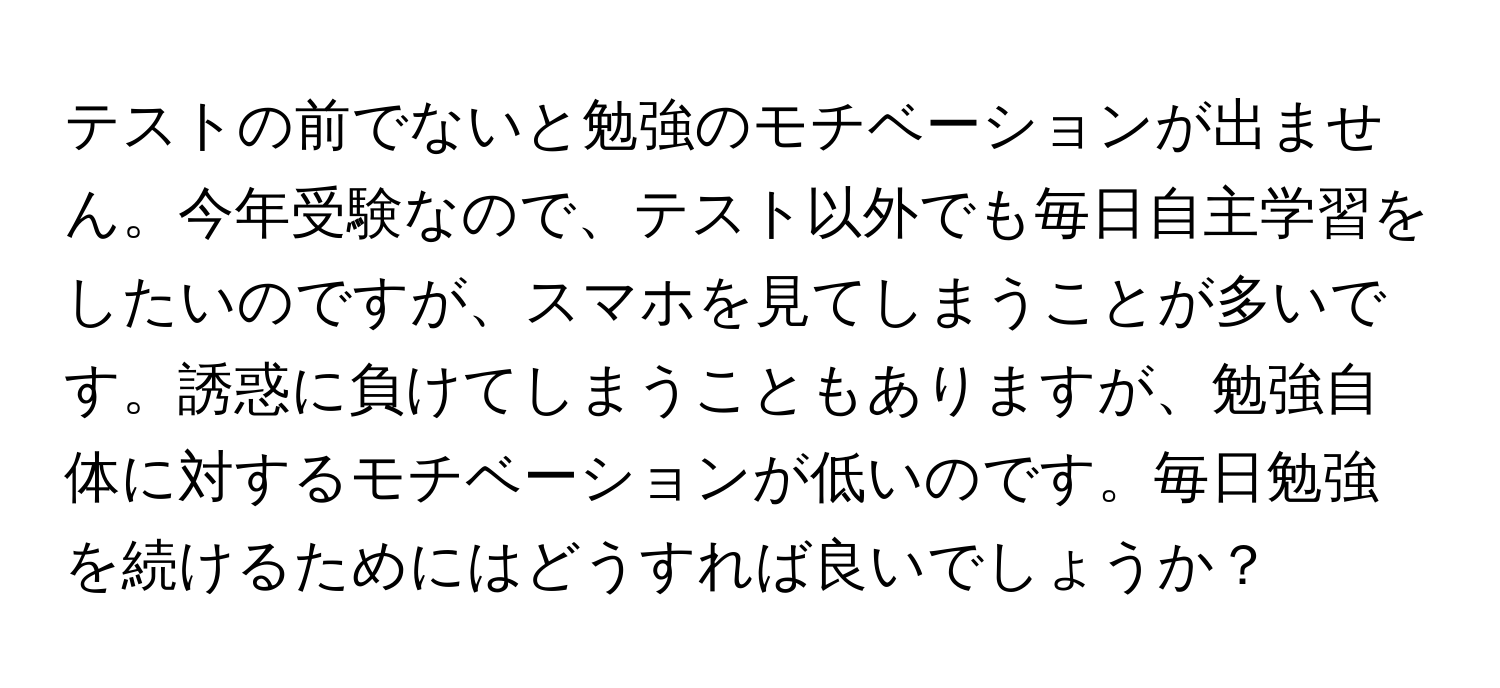 テストの前でないと勉強のモチベーションが出ません。今年受験なので、テスト以外でも毎日自主学習をしたいのですが、スマホを見てしまうことが多いです。誘惑に負けてしまうこともありますが、勉強自体に対するモチベーションが低いのです。毎日勉強を続けるためにはどうすれば良いでしょうか？