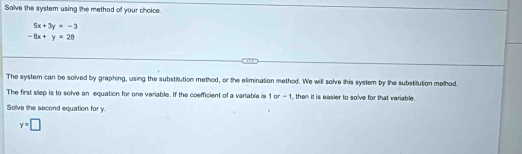 Solve the system using the method of your choice.
5x+3y=-3
-8x+y=28
The system can be solved by graphing, using the substitution method, or the elimination method. We will solve this system by the substitution method. 
The first step is to solve an equation for one variable. If the coefficient of a variable is 1 or -1, then it is easier to solve for that variable. 
Solve the second equation for y.
y=□