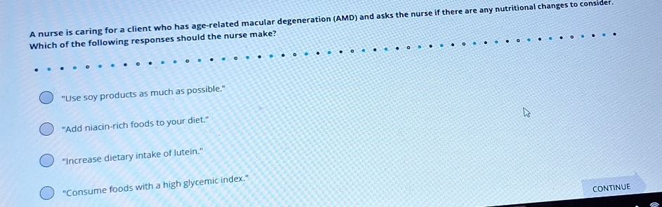 A nurse is caring for a client who has age-related macular degeneration (AMD) and asks the nurse if there are any nutritional changes to consider.
Which of the following responses should the nurse make?
"Use soy products as much as possible."
"Add niacin-rich foods to your diet."
"Increase dietary intake of lutein."
"Consume foods with a high glycemic index."
CONTINUE