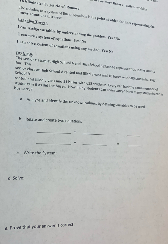 í is also 
To Éliminate: To get rid of, Remove 
w o or more linear equations working 
linear equations intersect. 
The solution to a system of linear equations is the point at which the lines representing the 
Learning Target: 
I can Assign variables by understanding the problem. Yes / No 
I can write system of equations. Yes/ No 
I can solve system of equations using any method. Yes/ No 
DO NOW: 
fair. The 
The senior classes at High School A and High School B planned separate trips to the county 
School B 
senior class at High School A rented and filled 3 vans and 10 buses with 580 students. High 
rented and filled 5 vans and 11 buses with 655 students. Every van had the same number of 
bus carry? 
students in it as did the buses. How many students can a van carry? How many students can a 
a. Analyze and identify the unknown value/s by defining variables to be used. 
b. Relate and create two equations 
__+ 
= 
_ 
__+ 
= 
_ 
c. Write the System: 
d. Solve: 
e. Prove that your answer is correct: