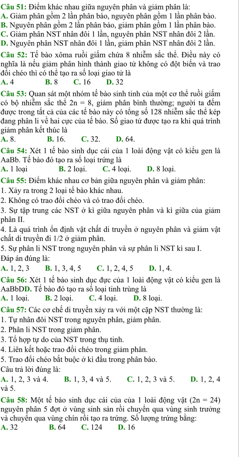 Điểm khác nhau giữa nguyên phân và giảm phân là:
A. Giảm phân gồm 2 lần phân bào, nguyên phân gồm 1 lần phân bào.
B. Nguyên phân gồm 2 lần phân bào, giảm phân gồm 1 lần phân bào.
C. Giảm phân NST nhân đôi 1 lần, nguyên phân NST nhân đôi 2 lần.
D. Nguyên phân NST nhân đôi 1 lần, giảm phân NST nhân đôi 2 lần.
Câu 52: Tế bào xôma ruồi giấm chứa 8 nhiễm sắc thể. Điều này có
lnghĩa là nếu giảm phân hình thành giao tử không có đột biến và trao
đổi chéo thì có thể tạo ra số loại giao tử là
A. 4 B. 8 C. 16 D. 32
Câu 53: Quan sát một nhóm tế bào sinh tinh của một cơ thể ruồi giấm
có bộ nhiễm sắc thể 2n=8 , giảm phân bình thường; người ta đếm
được trong tất cả của các tế bào này có tổng số 128 nhiễm sắc thể kép
đang phân li về hai cực của tế bào. Số giao tử được tạo ra khi quá trình
giảm phân kết thúc là
A. 8. B. 16. C. 32. D. 64.
Câu 54: Xét 1 tế bào sinh dục cái của 1 loài động vật có kiểu gen là
AaBb. Tế bào đó tạo ra số loại trứng là
A. 1 loại B. 2 loại. C. 4 loại. D. 8 loại.
Câu 55: Điểm khác nhau cơ bản giữa nguyên phân và giảm phân:
1. Xảy ra trong 2 loại tế bào khác nhau.
2. Không có trao đổi chéo và có trao đổi chéo.
3. Sự tập trung các NST ở kì giữa nguyên phân và kì giữa của giảm
phân II.
4. Là quá trình ổn định vật chất di truyền ở nguyên phân và giảm vật
chất di truyền đi 1/2 ở giảm phân.
5. Sự phân li NST trong nguyên phân và sự phân li NST kì sau I.
Đáp án đúng là:
A. 1, 2, 3 B. 1, 3, 4, 5 C. 1, 2, 4, 5 D. 1, 4.
Câu 56: Xét 1 tế bào sinh dục đực của 1 loài động vật có kiểu gen là
AaBbDD. Tế bào đó tạo ra số loại tinh trùng là
A. 1 loại. B. 2 loại. C. 4 loại. D. 8 loại.
Câu 57: Các cơ chế di truyền xảy ra với một cặp NST thường là:
1. Tự nhân đôi NST trong nguyên phân, giảm phân.
2. Phân li NST trong giảm phân.
3. Tổ hợp tự do của NST trong thụ tinh.
4. Liên kết hoặc trao đổi chéo trong giảm phân.
5. Trao đổi chéo bắt buộc ở kì đầu trong phân bào.
Câu trả lời đúng là:
A. 1, 2, 3 và 4. B. 1, 3, 4 và 5. C. 1, 2, 3 và 5. D. 1, 2, 4
và 5.
Câu 58: Một tế bào sinh dục cái của của 1 loài động vật (2n=24)
nguyên phân 5 đợt ở vùng sinh sản rồi chuyền qua vùng sinh trưởng
và chuyền qua vùng chín rồi tạo ra trứng. Số lượng trứng bằng:
A. 32 B. 64 C. 124 D. 16