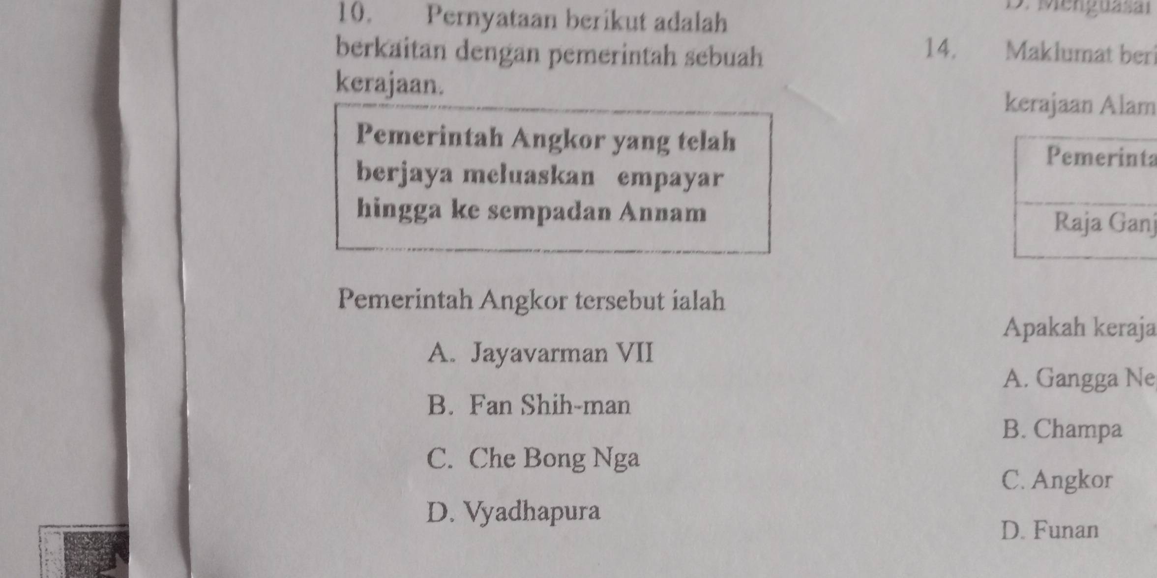 Pernyataan berikut adalah
3. Menguasai
berkaitan dengan pemerintah sebuah
14. Maklumat ber
kerajaan.
kerajaan Alam
Pemerintah Angkor yang telah a
berjaya meluaskan empayar
hingga ke sempadan Annam j
Pemerintah Angkor tersebut ialah
Apakah keraja
A. Jayavarman VII
A. Gangga Ne
B. Fan Shih-man
B. Champa
C. Che Bong Nga
C. Angkor
D. Vyadhapura
D. Funan