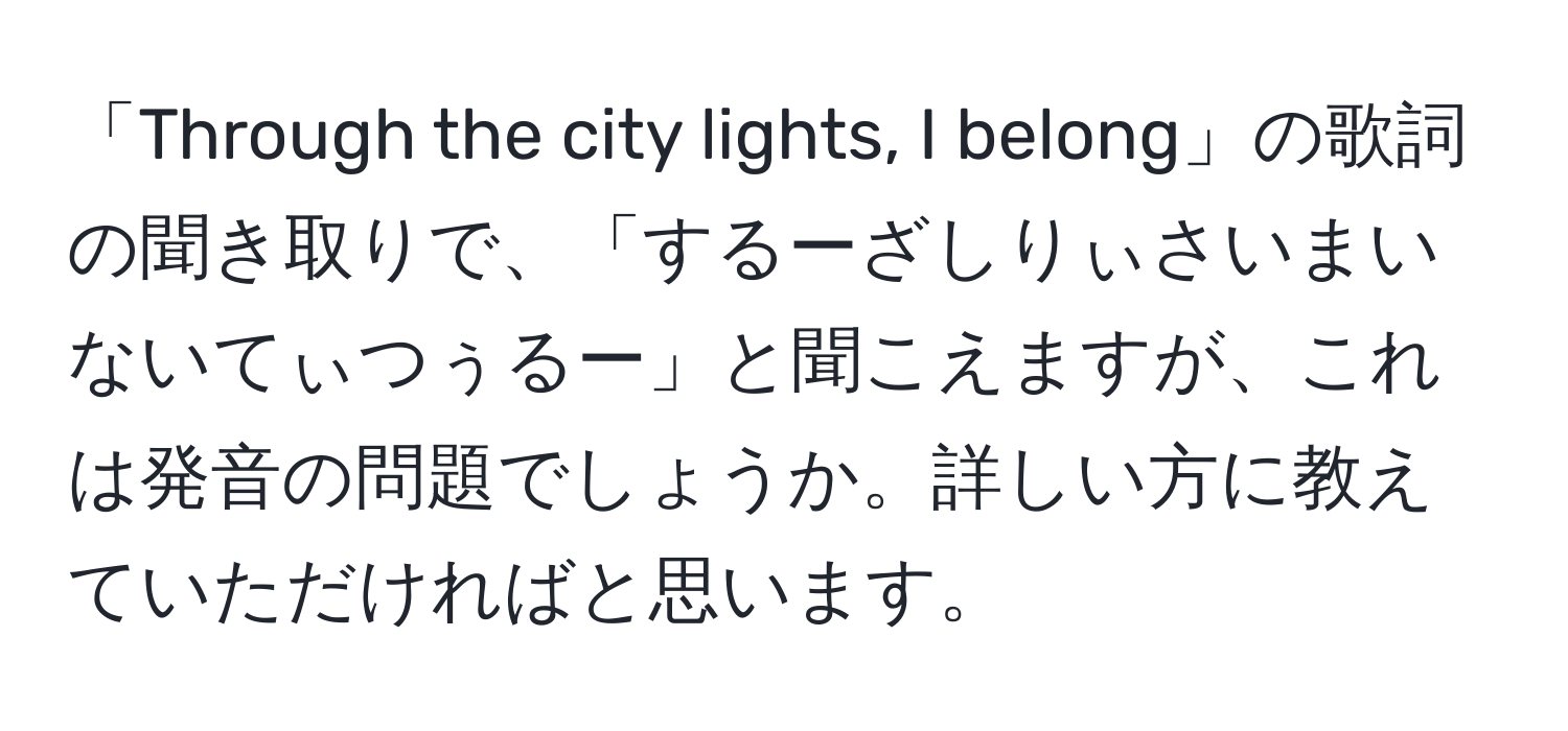 「Through the city lights, I belong」の歌詞の聞き取りで、「するーざしりぃさいまいないてぃつぅるー」と聞こえますが、これは発音の問題でしょうか。詳しい方に教えていただければと思います。